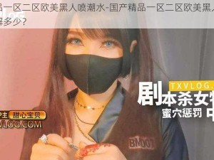 国产精品一区二区欧美黑人喷潮水-国产精品一区二区欧美黑人喷潮水，你了解多少？