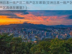 亚洲日本一线产区二线产区在哪里(亚洲日本一线产区二线产区具体在哪里？)