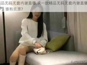 精品无码无套内谢直播,求一款精品无码无套内谢直播APP，谁有资源？