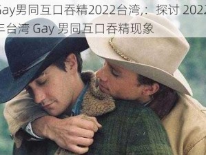 Gay男同互口吞精2022台湾,：探讨 2022 年台湾 Gay 男同互口吞精现象