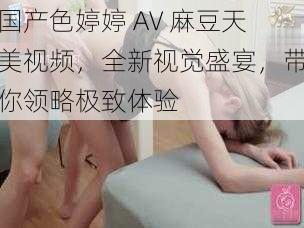 国产色婷婷 AV 麻豆天美视频，全新视觉盛宴，带你领略极致体验