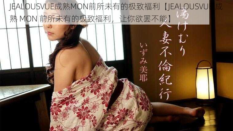 JEALOUSVUE成熟MON前所未有的极致福利【JEALOUSVUE 成熟 MON 前所未有的极致福利，让你欲罢不能】