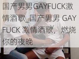 国产男男GAYFUCK激情酒歌_国产男男 GAYFUCK 激情酒歌，燃烧你的夜晚