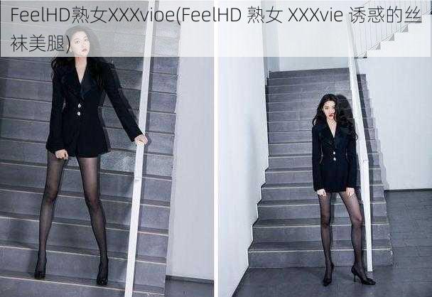 FeelHD熟女XXXvioe(FeelHD 熟女 XXXvie 诱惑的丝袜美腿)