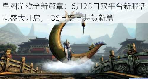 皇图游戏全新篇章：6月23日双平台新服活动盛大开启，iOS与安卓共贺新篇