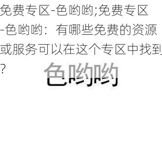 免费专区-色哟哟;免费专区-色哟哟：有哪些免费的资源或服务可以在这个专区中找到？