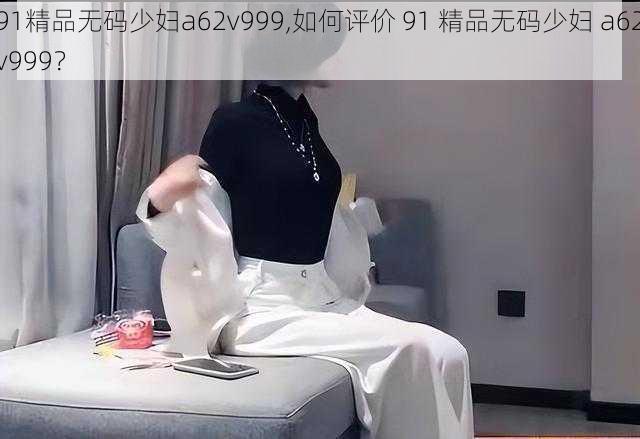 91精品无码少妇a62v999,如何评价 91 精品无码少妇 a62v999？