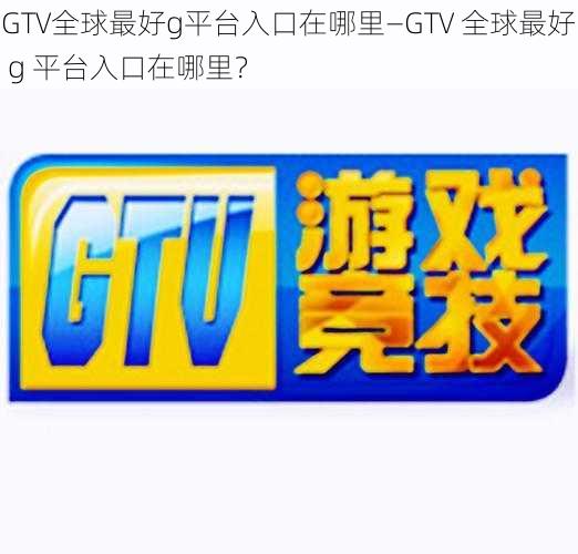 GTV全球最好g平台入口在哪里—GTV 全球最好 g 平台入口在哪里？