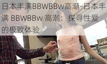 日本丰满BBWBBw高潮-日本丰满 BBWBBw 高潮：探寻性爱的极致体验