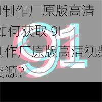 9I制作厂原版高清 如何获取 9I 制作厂原版高清视频资源？