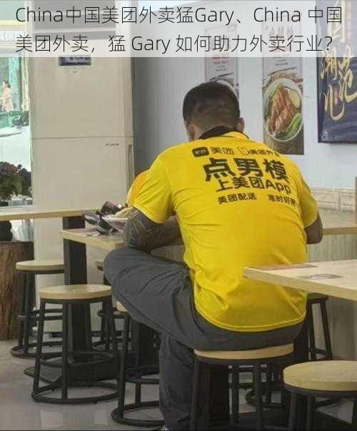 China中国美团外卖猛Gary、China 中国美团外卖，猛 Gary 如何助力外卖行业？