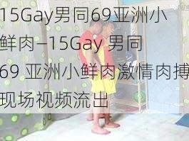 15Gay男同69亚洲小鲜肉—15Gay 男同 69 亚洲小鲜肉激情肉搏现场视频流出