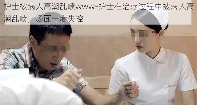 护士被病人高潮乱喷www-护士在治疗过程中被病人高潮乱喷，场面一度失控