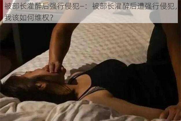 被部长灌醉后强行侵犯—：被部长灌醉后遭强行侵犯，我该如何维权？