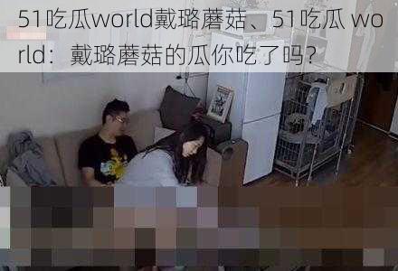 51吃瓜world戴璐蘑菇、51吃瓜 world：戴璐蘑菇的瓜你吃了吗？