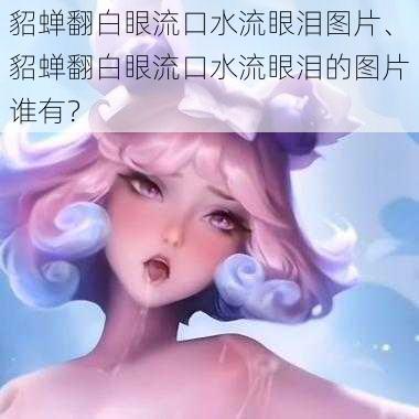 貂蝉翻白眼流口水流眼泪图片、貂蝉翻白眼流口水流眼泪的图片谁有？