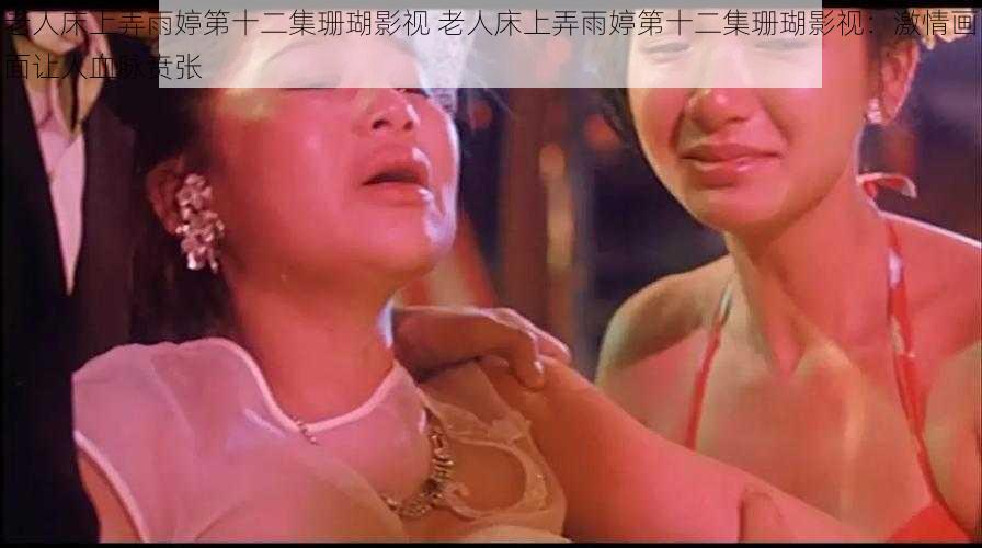 老人床上弄雨婷第十二集珊瑚影视 老人床上弄雨婷第十二集珊瑚影视：激情画面让人血脉贲张