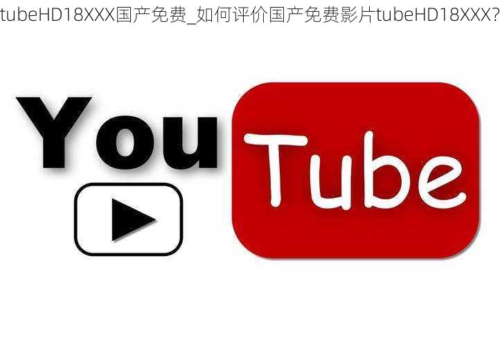 tubeHD18XXX国产免费_如何评价国产免费影片tubeHD18XXX？