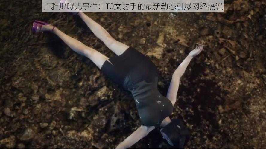 卢雅那曝光事件：T0女射手的最新动态引爆网络热议